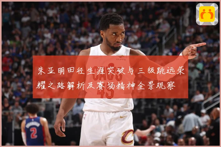 朱亚明田径生涯突破与三级跳远荣耀之路解析及赛场精神全景观察