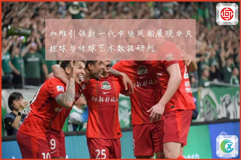 加维引领新一代中场风潮展现非凡控球与传球艺术数据研判