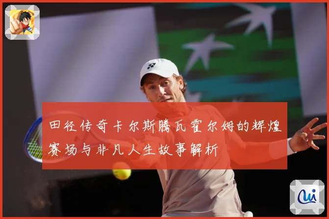 田径传奇卡尔斯腾瓦霍尔姆的辉煌赛场与非凡人生故事解析
