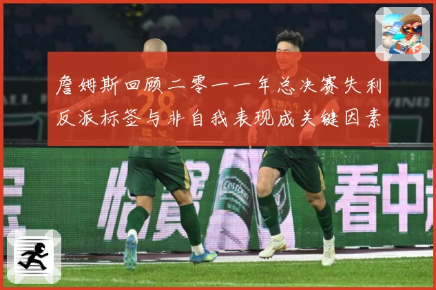詹姆斯回顾二零一一年总决赛失利反派标签与非自我表现成关键因素赛场复盘