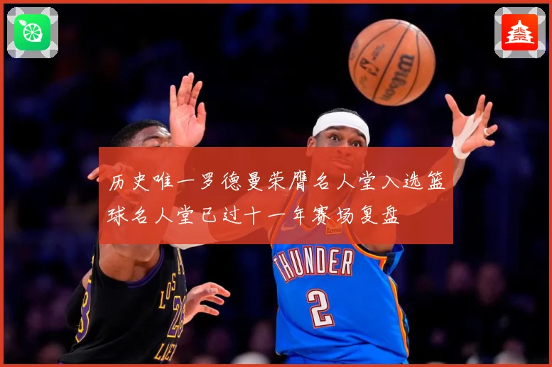 历史唯一罗德曼荣膺名人堂入选篮球名人堂已过十一年赛场复盘