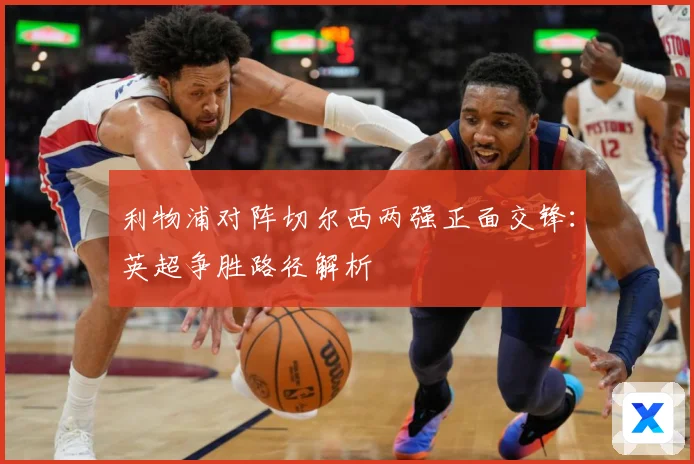 利物浦对阵切尔西两强正面交锋：英超争胜路径解析