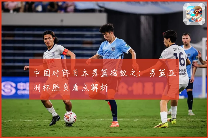 中国对阵日本男篮宿敌之：男篮亚洲杯胜负看点解析