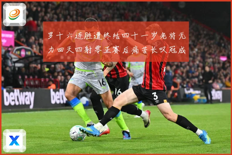 罗十六连胜遭终结四十一岁老将无力回天四射零正赛后痛苦长叹冠成长观察