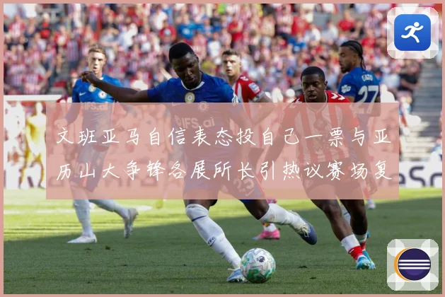 文班亚马自信表态投自己一票与亚历山大争锋各展所长引热议赛场复盘