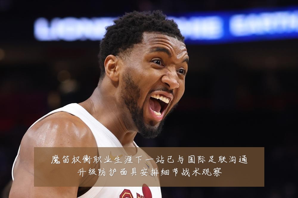 魔笛权衡职业生涯下一站已与国际足联沟通升级防护面具安排细节战术观察